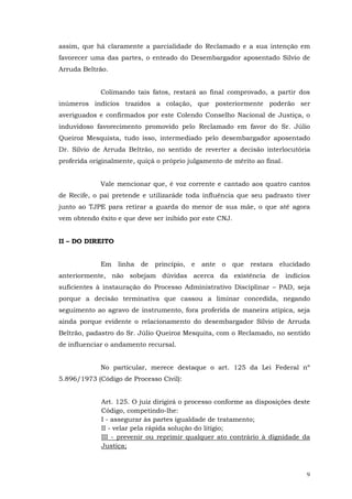 assim, que há claramente a parcialidade do Reclamado e a sua intenção em
favorecer uma das partes, o enteado do Desembargador aposentado Silvio de
Arruda Beltrão.
Colimando tais fatos, restará ao final comprovado, a partir dos
inúmeros indícios trazidos a colação, que posteriormente poderão ser
averiguados e confirmados por este Colendo Conselho Nacional de Justiça, o
induvidoso favorecimento promovido pelo Reclamado em favor do Sr. Júlio
Queiroz Mesquista, tudo isso, intermediado pelo desembargador aposentado
Dr. Sílvio de Arruda Beltrão, no sentido de reverter a decisão interlocutória
proferida originalmente, quiçá o próprio julgamento de mérito ao final.
Vale mencionar que, é voz corrente e cantado aos quatro cantos
de Recife, o pai pretende e utilizaráde toda influência que seu padrasto tiver
junto ao TJPE para retirar a guarda do menor de sua mãe, o que até agora
vem obtendo êxito e que deve ser inibido por este CNJ.
II – DO DIREITO
Em

linha

de

princípio, e

ante

o

que

restara elucidado

anteriormente, não sobejam dúvidas acerca da existência de indícios
suficientes à instauração do Processo Administrativo Disciplinar – PAD, seja
porque a decisão terminativa que cassou a liminar concedida, negando
seguimento ao agravo de instrumento, fora proferida de maneira atípica, seja
ainda porque evidente o relacionamento do desembargador Sílvio de Arruda
Beltrão, padastro do Sr. Júlio Queiroz Mesquita, com o Reclamado, no sentido
de influenciar o andamento recursal.
No particular, merece destaque o art. 125 da Lei Federal nº
5.896/1973 (Código de Processo Civil):
Art. 125. O juiz dirigirá o processo conforme as disposições deste
Código, competindo-lhe:
I - assegurar às partes igualdade de tratamento;
II - velar pela rápida solução do litígio;
III - prevenir ou reprimir qualquer ato contrário à dignidade da
Justiça;

9

 
