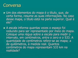 Conversa Um dos elementos do mapa é o título, que, de certa forma, resume as suas informações. No caso desse mapa, o título está na parte superior. Qual é ele?A escala informa quantas vezes o espaço foi reduzido para ser representado por meio do mapa. Coloque uma régua sobre a escala para medir o intervalo, em centímetros, entre o zero e o 533. A quantidade de centímetros refere-se ao mapa; a de quilômetros, à medida real. Quantos centímetros do mapa representam 533 km na realidade?