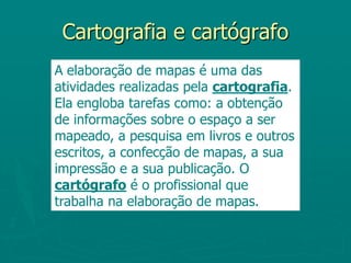 Cartografia e cartógrafoA elaboração de mapas é uma das atividades realizadas pela cartografia. Ela engloba tarefas como: a obtenção de informações sobre o espaço a ser mapeado, a pesquisa em livros e outros escritos, a confecção de mapas, a sua impressão e a sua publicação. O cartógrafo é o profissional que trabalha na elaboração de mapas.