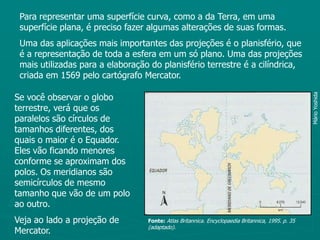 Para representar uma superfície curva, como a da Terra, em uma superfície plana, é preciso fazer algumas alterações de suas formas.Uma das aplicações mais importantes das projeções é o planisfério, que é a representação de toda a esfera em um só plano. Uma das projeções mais utilizadas para a elaboração do planisfério terrestre é a cilíndrica, criada em 1569 pelo cartógrafo Mercator.Se você observar o globo terrestre, verá que os paralelos são círculos de tamanhos diferentes, dos quais o maior é o Equador. Eles vão ficando menores conforme se aproximam dos polos. Os meridianos são semicírculos de mesmo tamanho que vão de um polo ao outro.Veja ao lado a projeção de Mercator.Mário YoshidaFonte:Atlas Britannica. Encyclopaedia Britannica, 1995. p. 35 (adaptado).