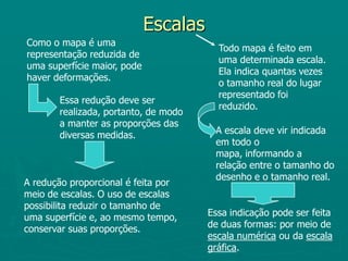 Escalas Como o mapa é uma representação reduzida de uma superfície maior, pode haver deformações.Todo mapa é feito em uma determinada escala. Ela indica quantas vezes o tamanho real do lugar representado foi reduzido.Essa redução deve ser realizada, portanto, de modo a manter as proporções das diversas medidas.A escala deve vir indicada em todo o mapa, informando a relação entre o tamanho do desenho e o tamanho real.A redução proporcional é feita por meio de escalas. O uso de escalas possibilita reduzir o tamanho de uma superfície e, ao mesmo tempo, conservar suas proporções.Essa indicação pode ser feita de duas formas: por meio de escala numérica ou da escala gráfica.