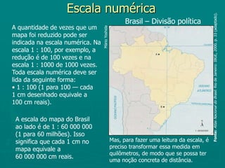 Escala numéricaBrasil – Divisão políticaA quantidade de vezes que um mapa foi reduzido pode ser indicada na escala numérica. Na escala 1 : 100, por exemplo, a redução é de 100 vezes e na escala 1 : 1000 de 1000 vezes.Toda escala numérica deve ser lida da seguinte forma:• 1 : 100 (1 para 100 — cada 1 cm desenhado equivale a 100 cm reais).Mário YoshidaFonte:Atlas Nacional do Brasil. Rio de Janeiro: IBGE, 2000. p. 33 (adaptado).A escala do mapa do Brasil ao lado é de 1 : 60 000 000 (1 para 60 milhões). Isso significa que cada 1 cm no mapa equivale a 60 000 000 cm reais. Mas, para fazer uma leitura da escala, é preciso transformar essa medida em quilômetros, de modo que se possa ter uma noção concreta de distância.