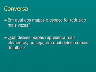 Conversa Em qual dos mapas o espaço foi reduzido mais vezes?Qual desses mapas representa mais elementos, ou seja, em qual deles há mais detalhes?