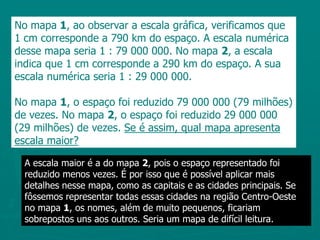 No mapa 1, ao observar a escala gráfica, verificamos que 1 cm corresponde a 790 km do espaço. A escala numérica desse mapa seria 1 : 79 000 000. No mapa 2, a escala indica que 1 cm corresponde a 290 km do espaço. A sua escala numérica seria 1 : 29 000 000.No mapa 1, o espaço foi reduzido 79 000 000 (79 milhões) de vezes. No mapa 2, o espaço foi reduzido 29 000 000 (29 milhões) de vezes. Se é assim, qual mapa apresenta escala maior?A escala maior é a do mapa 2, pois o espaço representado foi reduzido menos vezes. É por isso que é possível aplicar mais detalhes nesse mapa, como as capitais e as cidades principais. Se fôssemos representar todas essas cidades na região Centro-Oeste no mapa 1, os nomes, além de muito pequenos, ficariam sobrepostos uns aos outros. Seria um mapa de difícil leitura.