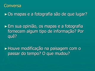 Conversa Os mapas e a fotografia são de que lugar?Em sua opinião, os mapas e a fotografia fornecem algum tipo de informação? Por quê?Houve modificação na paisagem com o passar do tempo? O que mudou?