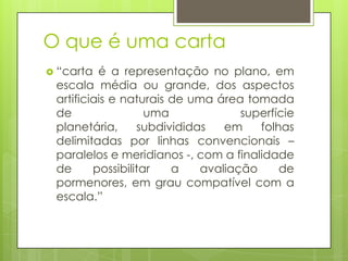 O que é uma carta
 “carta  é a representação no plano, em
 escala média ou grande, dos aspectos
 artificiais e naturais de uma área tomada
 de                 uma             superfície
 planetária,      subdivididas   em    folhas
 delimitadas por linhas convencionais –
 paralelos e meridianos -, com a finalidade
 de      possibilitar   a    avaliação     de
 pormenores, em grau compatível com a
 escala.”
 