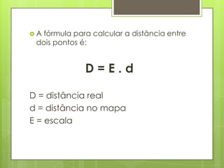 Afórmula para calcular a distância entre
 dois pontos é:


              D=E.d

D = distância real
d = distância no mapa
E = escala
 