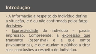 Introdução
- A informação a respeito do indivíduo define
a situação, e é ou não confirmada pelos fatos
decisivos.
- Expressividade do indivíduo = passar
impressão. Compreende: a expressão que
transmite (ostensiva) e a que emite
(involuntárias), e que ajudam o público a tirar
suas conclusões a respeito do indivíduo.
 