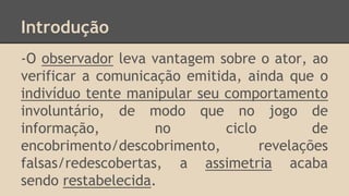 Introdução
-O observador leva vantagem sobre o ator, ao
verificar a comunicação emitida, ainda que o
indivíduo tente manipular seu comportamento
involuntário, de modo que no jogo de
informação, no ciclo de
encobrimento/descobrimento, revelações
falsas/redescobertas, a assimetria acaba
sendo restabelecida.
 
