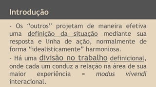 Introdução
- Os “outros” projetam de maneira efetiva
uma definição da situação mediante sua
resposta e linha de ação, normalmente de
forma “idealisticamente” harmoniosa.
- Há uma divisão no trabalho definicional,
onde cada um conduz a relação na área de sua
maior experiência = modus vivendi
interacional.
 
