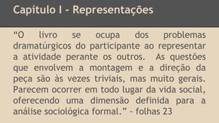 Capítulo I - Representações
“O livro se ocupa dos problemas
dramatúrgicos do participante ao representar
a atividade perante os outros. As questões
que envolvem a montagem e a direção da
peça são às vezes triviais, mas muito gerais.
Parecem ocorrer em todo lugar da vida social,
oferecendo uma dimensão definida para a
análise sociológica formal.” - folhas 23
 