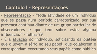 Capítulo I - Representações
- Representação - “toda atividade de um indivíduo
que se passa num período caracterizado por sua
presença contínua diante de um grupo particular de
observadores e que tem sobre estes alguma
influência.” - folhas 29
- É a atuação do indivíduo, solicitando da platéia
que o levem a sério no seu papel, que colaborem e
correspondam executando seus papéis como público
 