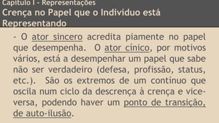 Capítulo I - Representações
Crença no Papel que o Indivíduo está
Representando
- O ator sincero acredita piamente no papel
que desempenha. O ator cínico, por motivos
vários, está a desempenhar um papel que sabe
não ser verdadeiro (defesa, profissão, status,
etc.). São os extremos de um contínuo que
oscila num ciclo da descrença à crença e vice-
versa, podendo haver um ponto de transição,
de auto-ilusão.
 