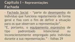 Capítulo I - Representações
Fachada
- Fachada Social - “parte do desempenho do
indivíduo que funciona regularmente de forma
geral e fixa com o fim de definir a situação
para os que observam a representação”.
“É, portanto, o equipamento expressivo de
tipo padronizado intencional ou
inconscientemente empregado pelo indivíduo
durante a sua representação.” - folhas 29
 