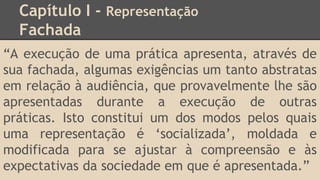 Capítulo I - Representação
Fachada
“A execução de uma prática apresenta, através de
sua fachada, algumas exigências um tanto abstratas
em relação à audiência, que provavelmente lhe são
apresentadas durante a execução de outras
práticas. Isto constitui um dos modos pelos quais
uma representação é ‘socializada’, moldada e
modificada para se ajustar à compreensão e às
expectativas da sociedade em que é apresentada.”
 