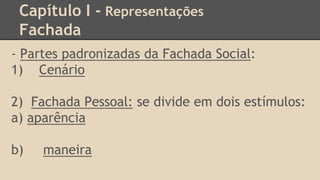 Capítulo I - Representações
Fachada
- Partes padronizadas da Fachada Social:
1) Cenário
2) Fachada Pessoal: se divide em dois estímulos:
a) aparência
b) maneira
 