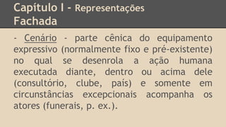 Capítulo I - Representações
Fachada
- Cenário - parte cênica do equipamento
expressivo (normalmente fixo e pré-existente)
no qual se desenrola a ação humana
executada diante, dentro ou acima dele
(consultório, clube, país) e somente em
circunstâncias excepcionais acompanha os
atores (funerais, p. ex.).
 