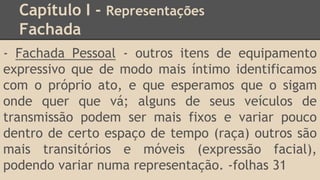 Capítulo I - Representações
Fachada
- Fachada Pessoal - outros itens de equipamento
expressivo que de modo mais íntimo identificamos
com o próprio ato, e que esperamos que o sigam
onde quer que vá; alguns de seus veículos de
transmissão podem ser mais fixos e variar pouco
dentro de certo espaço de tempo (raça) outros são
mais transitórios e móveis (expressão facial),
podendo variar numa representação. -folhas 31
 