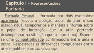 Capítulo I - Representações
Fachada
- Fachada Pessoal - formada por dois estímulos:
aparência (revela a posição social do ator e seu
estado ritual temporário) e maneira (informa sobre
o papel de interação que o ator pretende
desempenhar na situação que se aproxima). Espera-
se uma compatibilidade confirmadora entre uma e
outra. Respeitadas as diferenças congruentes entre
ator e público (cada um no seu papel).
 