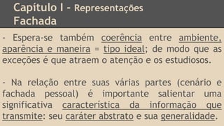 Capítulo I - Representações
Fachada
- Espera-se também coerência entre ambiente,
aparência e maneira = tipo ideal; de modo que as
exceções é que atraem o atenção e os estudiosos.
- Na relação entre suas várias partes (cenário e
fachada pessoal) é importante salientar uma
significativa característica da informação que
transmite: seu caráter abstrato e sua generalidade.
 