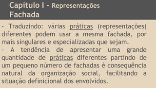 Capítulo I - Representações
Fachada
- Traduzindo: várias práticas (representações)
diferentes podem usar a mesma fachada, por
mais singulares e especializadas que sejam.
- A tendência de apresentar uma grande
quantidade de práticas diferentes partindo de
um pequeno número de fachadas é consequência
natural da organização social, facilitando a
situação definicional dos envolvidos.
 
