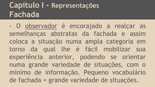 Capítulo I - Representações
Fachada
- O observador é encorajado a realçar as
semelhanças abstratas da fachada e assim
coloca a situação numa ampla categoria em
torno da qual lhe é fácil mobilizar sua
experiência anterior, podendo se orientar
numa grande variedade de situações, com o
mínimo de informação. Pequeno vocabulário
de fachada = grande variedade de situações.
 
