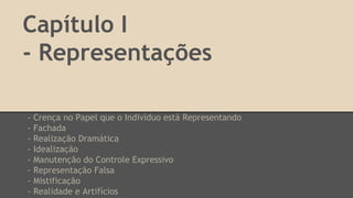 Capítulo I
- Representações
- Crença no Papel que o Indivíduo está Representando
- Fachada
- Realização Dramática
- Idealização
- Manutenção do Controle Expressivo
- Representação Falsa
- Mistificação
- Realidade e Artifícios
 