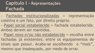 Capítulo I - Representações
Fachada
- Fachadas institucionalizadas = representação
coletiva e um fato, por direito próprio.
- Papel social estabelecido = fachada estabelecida.
Ambos devem ser mantidos.
- Papel novo e/ou não estabelecido = escolha entre
fachadas já existentes; entre os equipamentos de
sinais que possui. Acaba-se escolhendo o “mais”,
mesmo que inadequado, por medo de errar.
 