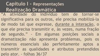 Capítulo I - Representações
Realização Dramática
“A atividade do indivíduo tem de tornar-se
significativa para os outros, ele precisa mobilizá-la
de modo tal que expresse, durante a interação, o
que ele precisa transmitir e, às vezes, numa fração
de segundo.” - Em algumas posições sociais a
dramatização não apresenta problemas, pois os
números essenciais são perfeitamente aptos a
transmitir as qualidades e atributos pretendidos
pelo ator. - folhas 36/37
 