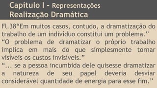 Capítulo I - Representações
Realização Dramática
Fl.38“Em muitos casos, contudo, a dramatização do
trabalho de um indivíduo constitui um problema.”
“O problema de dramatizar o próprio trabalho
implica em mais do que simplesmente tornar
visíveis os custos invisíveis.”
“... se a pessoa incumbida dele quisesse dramatizar
a natureza de seu papel deveria desviar
considerável quantidade de energia para esse fim.”
 