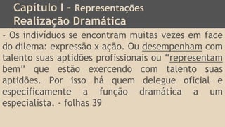Capítulo I - Representações
Realização Dramática
- Os indivíduos se encontram muitas vezes em face
do dilema: expressão x ação. Ou desempenham com
talento suas aptidões profissionais ou “representam
bem” que estão exercendo com talento suas
aptidões. Por isso há quem delegue oficial e
especificamente a função dramática a um
especialista. - folhas 39
 