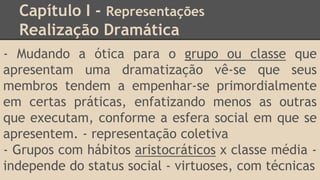 Capítulo I - Representações
Realização Dramática
- Mudando a ótica para o grupo ou classe que
apresentam uma dramatização vê-se que seus
membros tendem a empenhar-se primordialmente
em certas práticas, enfatizando menos as outras
que executam, conforme a esfera social em que se
apresentem. - representação coletiva
- Grupos com hábitos aristocráticos x classe média -
independe do status social - virtuoses, com técnicas
 