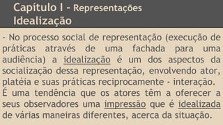 Capítulo I - Representações
Idealização
- No processo social de representação (execução de
práticas através de uma fachada para uma
audiência) a idealização é um dos aspectos da
socialização dessa representação, envolvendo ator,
platéia e suas práticas reciprocamente - interação.
É uma tendência que os atores têm a oferecer a
seus observadores uma impressão que é idealizada
de várias maneiras diferentes, acerca da situação.
 