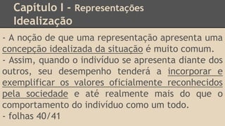 Capítulo I - Representações
Idealização
- A noção de que uma representação apresenta uma
concepção idealizada da situação é muito comum.
- Assim, quando o indivíduo se apresenta diante dos
outros, seu desempenho tenderá a incorporar e
exemplificar os valores oficialmente reconhecidos
pela sociedade e até realmente mais do que o
comportamento do indivíduo como um todo.
- folhas 40/41
 