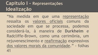 Capítulo I - Representações
Idealização
“Na medida em que uma representação
ressalta os valores oficiais comuns da
sociedade em que se processa, podemos
considerá-la, à maneira de Durkheim e
Radcliffe-Brown, como uma cerimônia, um
rejuvenescimento e reafirmação expressivos
dos valores morais da comunidade.” - folhas
41
 