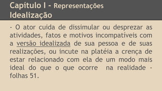 Capítulo I - Representações
Idealização
- O ator cuida de dissimular ou desprezar as
atividades, fatos e motivos incompatíveis com
a versão idealizada de sua pessoa e de suas
realizações, ou incute na platéia a crença de
estar relacionado com ela de um modo mais
ideal do que o que ocorre na realidade -
folhas 51.
 