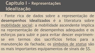 Capítulo I - Representações
Idealização
- Fonte rica de dados sobre a representação de
desempenhos idealizados é a literatura sobre
mobilidade social: a mobilidade ascendente implica
na representação de desempenhos adequados e os
esforços para subir e para evitar descer exprimem-
se em termos dos sacrifícios feitos para a
manutenção da fachada; os símbolos de status são
os mais importantes equipamentos de sinais de $$.
 