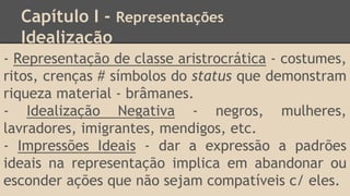 Capítulo I - Representações
Idealização
- Representação de classe aristrocrática - costumes,
ritos, crenças # símbolos do status que demonstram
riqueza material - brâmanes.
- Idealização Negativa - negros, mulheres,
lavradores, imigrantes, mendigos, etc.
- Impressões Ideais - dar a expressão a padrões
ideais na representação implica em abandonar ou
esconder ações que não sejam compatíveis c/ eles.
 