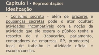 Capítulo I - Representações
Idealização
- Consumo secreto - além de prazeres e
poupanças secretas pode o ator ocultar:
atividades incompatíveis com a noção da
atividade que ele espera o público tenha a
respeito de si (tabacarias, parlamento,
compradores de empresas, RP, promoters) -
local de trabalho e atividade oficial =
escudo/concha.
 
