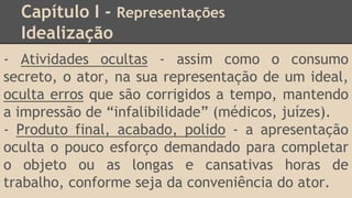 Capítulo I - Representações
Idealização
- Atividades ocultas - assim como o consumo
secreto, o ator, na sua representação de um ideal,
oculta erros que são corrigidos a tempo, mantendo
a impressão de “infalibilidade” (médicos, juízes).
- Produto final, acabado, polido - a apresentação
oculta o pouco esforço demandado para completar
o objeto ou as longas e cansativas horas de
trabalho, conforme seja da conveniência do ator.
 