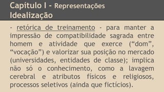 Capítulo I - Representações
Idealização
- retórica de treinamento - para manter a
impressão de compatibilidade sagrada entre
homem e atividade que exerce (“dom”,
“vocação”) e valorizar sua posição no mercado
(universidades, entidades de classe); implica
não só o conhecimento, como a lavagem
cerebral e atributos físicos e religiosos,
processos seletivos (ainda que fictícios).
 