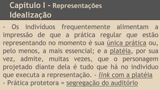 Capítulo I - Representações
Idealização
- Os indivíduos frequentemente alimentam a
impressão de que a prática regular que estão
representando no momento é sua única prática ou,
pelo menos, a mais essencial; e a platéia, por sua
vez, admite, muitas vezes, que o personagem
projetado diante dela é tudo que há no indivíduo
que executa a representação. - link com a platéia
- Prática protetora = segregação do auditório
 