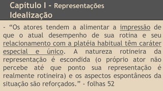 Capítulo I - Representações
Idealização
- “Os atores tendem a alimentar a impressão de
que o atual desempenho de sua rotina e seu
relacionamento com a platéia habitual têm caráter
especial e único. A natureza rotineira da
representação é escondida (o próprio ator não
percebe até que ponto sua representação é
realmente rotineira) e os aspectos espontâneos da
situação são reforçados.” - folhas 52
 