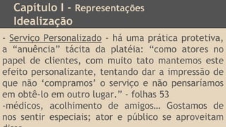 Capítulo I - Representações
Idealização
- Serviço Personalizado - há uma prática protetiva,
a “anuência” tácita da platéia: “como atores no
papel de clientes, com muito tato mantemos este
efeito personalizante, tentando dar a impressão de
que não ‘compramos’ o serviço e não pensaríamos
em obtê-lo em outro lugar.” - folhas 53
-médicos, acolhimento de amigos… Gostamos de
nos sentir especiais; ator e público se aproveitam
 