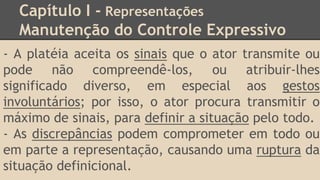 Capítulo I - Representações
Manutenção do Controle Expressivo
- A platéia aceita os sinais que o ator transmite ou
pode não compreendê-los, ou atribuir-lhes
significado diverso, em especial aos gestos
involuntários; por isso, o ator procura transmitir o
máximo de sinais, para definir a situação pelo todo.
- As discrepâncias podem comprometer em todo ou
em parte a representação, causando uma ruptura da
situação definicional.
 