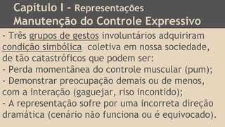 Capítulo I - Representações
Manutenção do Controle Expressivo
- Três grupos de gestos involuntários adquiriram
condição simbólica coletiva em nossa sociedade,
de tão catastróficos que podem ser:
- Perda momentânea do controle muscular (pum);
- Demonstrar preocupação demais ou de menos,
com a interação (gaguejar, riso incontido);
- A representação sofre por uma incorreta direção
dramática (cenário não funciona ou é equivocado).
 