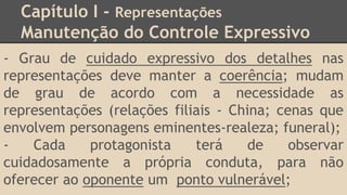 Capítulo I - Representações
Manutenção do Controle Expressivo
- Grau de cuidado expressivo dos detalhes nas
representações deve manter a coerência; mudam
de grau de acordo com a necessidade as
representações (relações filiais - China; cenas que
envolvem personagens eminentes-realeza; funeral);
- Cada protagonista terá de observar
cuidadosamente a própria conduta, para não
oferecer ao oponente um ponto vulnerável;
 