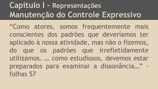Capítulo I - Representações
Manutenção do Controle Expressivo
“Como atores, somos frequentemente mais
conscientes dos padrões que deveríamos ter
aplicado à nossa atividade, mas não o fizemos,
do que os padrões que irrefletidamente
utilizamos. … como estudiosos, devemos estar
preparados para examinar a dissonância…” -
folhas 57
 