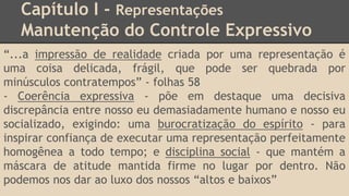 Capítulo I - Representações
Manutenção do Controle Expressivo
“...a impressão de realidade criada por uma representação é
uma coisa delicada, frágil, que pode ser quebrada por
minúsculos contratempos” - folhas 58
- Coerência expressiva - põe em destaque uma decisiva
discrepância entre nosso eu demasiadamente humano e nosso eu
socializado, exigindo: uma burocratização do espírito - para
inspirar confiança de executar uma representação perfeitamente
homogênea a todo tempo; e disciplina social - que mantém a
máscara de atitude mantida firme no lugar por dentro. Não
podemos nos dar ao luxo dos nossos “altos e baixos”
 