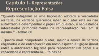 Capítulo I - Representações
Representação Falsa
“Quando indagamos se uma impressão adotada é verdadeira
ou falsa, na verdade queremos saber se o ator está ou não
autorizado a desempenhar o papel em questão, e não estamos
interessados primordialmente na representação real em si
mesma.” - folhas 60
- Quanto mais competente o ator, maior a ameça de sermos
enganados e de enfraquecer em nosso espírito a ligação moral
entre a autorização legítima para representar um papel e a
capacidade e representá-lo. - folhas 61.
 